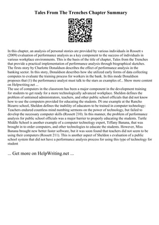 Tales From The Trenches Chapter Summary
In this chapter, an analysis of personal stories are provided by various individuals in Rossett s
(2009) evaluation of performance analysis as a key component to the success of individuals in
various workplace environments. This is the basis of the title of chapter, Tales from the Trenches
that provide a practical implementation of performance analysis through biographical sketches.
The firsts story by Charlotte Donaldson describes the effect of performance analysis in the
banking sector. In this story, Donaldson describes how she utilized early forms of data collecting
computes to evaluate the training process for workers in the bank. In this mode Donaldson
proposes that (1) the performance analyst must talk to the stars as examples of... Show more content
on Helpwriting.net ...
The use of computers in the classroom has been a major component in the development training
for students to get ready for a more technologically advanced workplace. Sheldon defines the
problem of untrained administrators, teachers, and other public school officials that did not know
how to use the computers provided for educating the students. IN one example at the Rancho
Bizarro school, Sheldon defines the inability of educators to be trained in computer technology:
Teachers endured countless mind numbing sermons on the power of technology, but failed to
develop the necessary computer skills (Rossett 210). In this manner, the problem of performance
analysis for public school officials was a major barrier to properly educating the students. Turtle
Middle School is another example of a computer technology expert, Tiffany Banana, that was
brought in to order computers, and other technologies to educate the students. However, Miss
Banana brought new better faster software, but it was soon found that teachers did not seem to be
using their computers (Rossett 211). This is another aspect of Sheldon s evaluation of a public
school system that did not have a performance analysis process for using this type of technology for
student
... Get more on HelpWriting.net ...
 