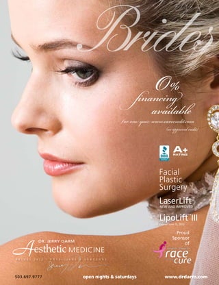 Brides
                                                                                  O%
                                                                              financing
                                                                                     available
                                                                        ƒor one year www.carecredit.com
                                                                                             (on approved credit)


                                                                                                   A+
                                                                                                   RATING




                                                                                        Facial
                                                                                        Plastic
                                                                                        Surgery
                                                                                        LaserLift
                                                                                        NEW AND IMPROVED
                                                                                                                    ™




                                                                                        LipoLift III            ™

                                                                                        Expires June 15, 2012


                                                                                                    Proud
                                                                                                  Sponsor


A
b r i d e s
                 DR. JERRY DARM

              esthetic MEDICINE
              2 0 1 2   •   P H Y S I C I A N S   &   S U R G E O N S
                                                                                                       of




503.697.9777                                          open nights & saturdays               www.drdarm.com
 
