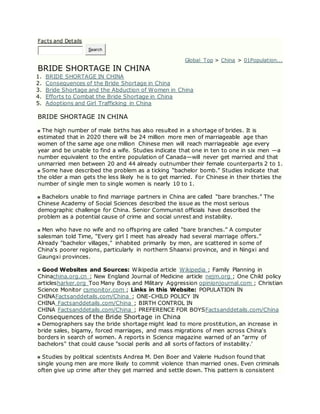 Facts and Details
Search
Global Top > China > 01Population...
BRIDE SHORTAGE IN CHINA
1. BRIDE SHORTAGE IN CHINA
2. Consequences of the Bride Shortage in China
3. Bride Shortage and the Abduction of Women in China
4. Efforts to Combat the Bride Shortage in China
5. Adoptions and Girl Trafficking in China
BRIDE SHORTAGE IN CHINA
The high number of male births has also resulted in a shortage of brides. It is
estimated that in 2020 there will be 24 million more men of marriageable age than
women of the same age one million Chinese men will reach marriageable age every
year and be unable to find a wife. Studies indicate that one in ten to one in six men —a
number equivalent to the entire population of Canada—will never get married and that
unmarried men between 20 and 44 already outnumber their female counterparts 2 to 1.
Some have described the problem as a ticking “bachelor bomb.” Studies indicate that
the older a man gets the less likely he is to get married. For Chinese in their thirties the
number of single men to single women is nearly 10 to 1.
Bachelors unable to find marriage partners in China are called “bare branches.” The
Chinese Academy of Social Sciences described the issue as the most serious
demographic challenge for China. Senior Communist officials have described the
problem as a potential cause of crime and social unrest and instability.
Men who have no wife and no offspring are called “bare branches.” A computer
salesman told Time, “Every girl I meet has already had several marriage offers.”
Already "bachelor villages," inhabited primarily by men, are scattered in some of
China's poorer regions, particularly in northern Shaanxi province, and in Ningxi and
Gaungxi provinces.
Good Websites and Sources: Wikipedia article Wikipedia ; Family Planning in
Chinachina.org.cn ; New England Journal of Medicine article nejm.org ; One Child policy
articlesharker.org Too Many Boys and Military Aggression opinionjournal.com ; Christian
Science Monitor csmonitor.com ; Links in this Website: POPULATION IN
CHINAFactsanddetails.com/China ; ONE-CHILD POLICY IN
CHINA Factsanddetails.com/China ; BIRTH CONTROL IN
CHINA Factsanddetails.com/China ; PREFERENCE FOR BOYSFactsanddetails.com/China
Consequences of the Bride Shortage in China
Demographers say the bride shortage might lead to more prostitution, an increase in
bride sales, bigamy, forced marriages, and mass migrations of men across China's
borders in search of women. A reports in Science magazine warned of an "army of
bachelors" that could cause "social perils and all sorts of factors of instability.'
Studies by political scientists Andrea M. Den Boer and Valerie Hudson found that
single young men are more likely to commit violence than married ones. Even criminals
often give up crime after they get married and settle down. This pattern is consistent
 