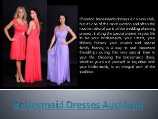 Choosing bridesmaids dresses is no easy task,
but it's one of the most exciting and often the
most emotional parts of the wedding planning
process. Inviting the special women in your life
to be your bridesmaids; your sisters, your
lifelong friends, your cousins and special
family friends; is a way to seal important
friendships during this very special time in
your life. Choosing the bridesmaids dress,
whether you do it yourself or together with
your bridesmaids, is an integral part of the
tradition.
 