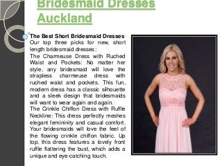 Bridesmaid Dresses
Auckland
The Best Short Bridesmaid Dresses
Our top three picks for new, short
length bridesmaid dresses:
The Charmeuse Dress with Ruched
Waist and Pockets: No matter her
style, any bridesmaid will love the
strapless charmeuse dress with
ruched waist and pockets. This fun,
modern dress has a classic silhouette
and a sleek design that bridesmaids
will want to wear again and again.
The Crinkle Chiffon Dress with Ruffle
Neckline: This dress perfectly meshes
elegant femininity and casual comfort.
Your bridesmaids will love the feel of
the flowing crinkle chiffon fabric. Up
top, this dress features a lovely front
ruffle flattering the bust, which adds a
unique and eye-catching touch.
 