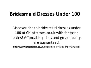 Bridesmaid Dresses Under 100
Discover cheap bridesmaid dresses under
100 at Chicdresses.co.uk with fantastic
styles! Affordable prices and great quality
are guaranteed.
http://www.chicdresses.co.uk/bridesmaid-dresses-under-100.html
 