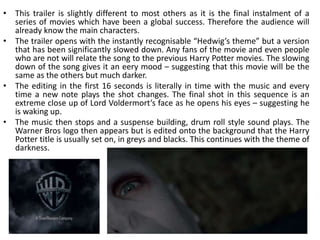 • This trailer is slightly different to most others as it is the final instalment of a
  series of movies which have been a global success. Therefore the audience will
  already know the main characters.
• The trailer opens with the instantly recognisable “Hedwig’s theme” but a version
  that has been significantly slowed down. Any fans of the movie and even people
  who are not will relate the song to the previous Harry Potter movies. The slowing
  down of the song gives it an eery mood – suggesting that this movie will be the
  same as the others but much darker.
• The editing in the first 16 seconds is literally in time with the music and every
  time a new note plays the shot changes. The final shot in this sequence is an
  extreme close up of Lord Voldermort’s face as he opens his eyes – suggesting he
  is waking up.
• The music then stops and a suspense building, drum roll style sound plays. The
  Warner Bros logo then appears but is edited onto the background that the Harry
  Potter title is usually set on, in greys and blacks. This continues with the theme of
  darkness.
 
