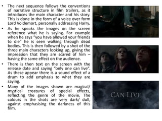 • The next sequence follows the conventions
  of narrative structure in film trailers, as it
  introduces the main character and his story.
  This is done in the form of a voice over form
  Lord Voldemort, personally addressing Harry.
• As he speaks the images on the screen
  reference what he is saying. For example
  when he says “you have allowed your friends
  to die” he is seen walking through dead
  bodies. This is then followed by a shot of the
  three main characters looking up, giving the
  impression that they are scared of him –
  having the same effect on the audience.
• There is then text on the screen with the
  release date and saying “only one can live”.
  As these appear there is a sound effect of a
  drum to add emphasis to what they are
  saying.
• Many of the images shown are magical/
  mystical creatures of special effects,
  reflecting the genre of the movie. The
  colours in the shots are very dark/ dull,
  against emphasising the darkness of this
  film.
 