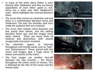 • In many of the shots Harry Potter is seen
  directly after Voldemort and they are binary
  oppositions of each other: good vs. evil.
  Harry has a voice over after Voldemort’s
  ends - which highlights the contrast between
  them.
• The music then comes to a dramatic end and
  there is a confrontation between Harry and
  Voldemort. The over the shoulder shot here
  make the audience feel very involved.
• The music then restarts more dramatic and
  fast paced than before, and the editing
  becomes faster too, and the images more
  dark/ violent. There are many shots of
  violence and destruction, with several
  recognisable characters involved.
• The intertitles appear at intervals
  throughout and include words such as “epic”
  and “phenomenon”. These, paired with the
  music and images, give a huge sense of
  drama and volume to the trailer.
• The final images are another face-off
  between the two enemies – the theme
  throughout the entire series of movies. This
  is followed by the title of the movie and the
  release date.
 