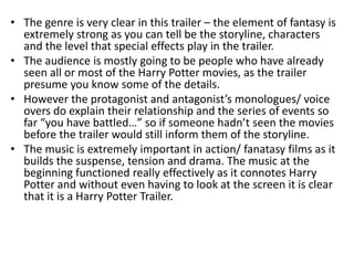 • The genre is very clear in this trailer – the element of fantasy is
  extremely strong as you can tell be the storyline, characters
  and the level that special effects play in the trailer.
• The audience is mostly going to be people who have already
  seen all or most of the Harry Potter movies, as the trailer
  presume you know some of the details.
• However the protagonist and antagonist’s monologues/ voice
  overs do explain their relationship and the series of events so
  far “you have battled…” so if someone hadn’t seen the movies
  before the trailer would still inform them of the storyline.
• The music is extremely important in action/ fanatasy films as it
  builds the suspense, tension and drama. The music at the
  beginning functioned really effectively as it connotes Harry
  Potter and without even having to look at the screen it is clear
  that it is a Harry Potter Trailer.
 