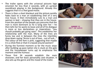 •   The trailer opens with the universal pictures logo
    onscreen for less than 2 seconds, with an up-beat
    soundtrack playing in the background. Already this
    suggests that it is a feel good movie.
•   There is then a short blackout and the picture quickly
    fades back to a man an establishing shot of a very
    nice house. It then immediately cuts to a man and
    woman in bed – showing that they are in the house.
    From the position of the people you presume that the
    man is more dominant as he is lying over her – he
    then tells her he wants to leave and all of his dialogue
    is more or less declaratives or imperatives: “you
    should probably get going soon”. This establishes her
    relationship with the man. Many of the lines are
    funny too and in between the lines the intertitles
    drop down saying “Annie is out of love… out of luck…”
    The colour of the font is pink, suggesting that maybe
    it is a chick flick or that it is based around women?
•   During the funniest moment so far the music stops
    after building up pace (when she is stuck on the gate
    and the housekeeper turns up) to emphasise the
    moment and the humour.
•   These first 34 seconds establish the main
    character, and her basic personality and situation. It
    also sets up the genre and the mood of the trailer.
 