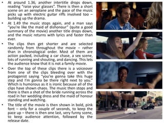 •   At around 1.36, another intertitle drops down,
    reading “raise your glasses”. There is then a short
    scene on an aeroplane and the pace of the music
    picks up with electric guitar riffs involved too –
    building up the drama.
•   At 1.49 the music stops again, and a man says
    “you’re like the maid of dishonour” (quite a good
    summary of the movie) another title drops down,
    and the music returns with lyrics and faster than
    ever.
•   The clips then get shorter and are selected
    randomly from throughout the movie – rather
    than in chronological order. Most of them are
    action packed, including a car chase, a sex scene,
    lots of running and shouting, and dancing. This lets
    the audience know that it is not a family movie.
•   Over the top of these clips there is a voiceover
    from one of the clips bleeding over with the
    protagonist saying “you’re gonna take this huge
    step and I’m gonna be there right next to you.”
    Which is humorous as it is ironic because all of the
    clips have shown chaos. The music then stops and
    there is then a shot of the bride running across the
    road in her wedding dress and the maid of honour
    standing and watching.
•   The title of the movie is then shown in bold, pink
    font – only for a couple of seconds, to keep the
    pace up – there is then one last, very funny scene,
    to keep audience attention, followed by the
    release date.
 