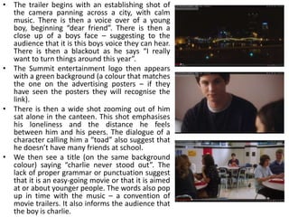 • The trailer begins with an establishing shot of
  the camera panning across a city, with calm
  music. There is then a voice over of a young
  boy, beginning “dear friend”. There is then a
  close up of a boys face – suggesting to the
  audience that it is this boys voice they can hear.
  There is then a blackout as he says “I really
  want to turn things around this year”.
• The Summit entertainment logo then appears
  with a green background (a colour that matches
  the one on the advertising posters – if they
  have seen the posters they will recognise the
  link).
• There is then a wide shot zooming out of him
  sat alone in the canteen. This shot emphasises
  his loneliness and the distance he feels
  between him and his peers. The dialogue of a
  character calling him a “toad” also suggest that
  he doesn’t have many friends at school.
• We then see a title (on the same background
  colour) saying “charlie never stood out”. The
  lack of proper grammar or punctuation suggest
  that it is an easy-going movie or that it is aimed
  at or about younger people. The words also pop
  up in time with the music – a convention of
  movie trailers. It also informs the audience that
  the boy is charlie.
 