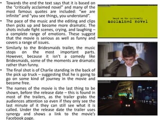• Towards the end the text says that it is based on
  the “critically acclaimed novel” and many of the
  most famous quotes are included: “we are
  infinite” and “you see things, you understand”.
• The pace of the music and the editing and clips
  then picks up and become more dramatic. The
  shots include fight scenes, crying, and laughing –
  a complete range of emotions. These suggest
  that the movie is serious as well as funny and
  covers a range of issues.
• Similarly to the Bridesmaids trailer, the music
  stops on the most important parts.
  However, because it isn’t a comedy like
  Bridesmaids, some of the moments are dramatic
  rather than funny.
• The final shot is of Charlie standing in the back of
  the pick up truck – suggesting that he is going to
  go on some kind of journey in the movie and
  become free.
• The names of the movie is the last thing to be
  shown, before the release date – this is found in
  most of the trailers, as the trailer grabs the
  audiences attention so even if they only see the
  last minute of it they can still see what it is
  called. Under the release date the trailer uses
  synergy and shows a link to the movie’s
  Facebook page.
 