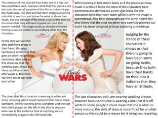 The selection of this shot will have been one in a few that       When looking at this shot it looks as if the producers have
they could have used, however I think that this shot is a one     made it so that it looks like none of the characters have
that suits the overall narrative of the film as it doesn’t give
                                                                  ownership and dominance as the shot looks like the
too much away. This shot will have been cropped as we are
only able to see from just below the waist to above their
                                                                  characters have their own room which is why the image is
heads, but also the edge of the photo is just of the arms so      symmetrical. Also both characters are the same height this
this shows that they will have cropped parts out that             also shows that the shot has been very carefully planned out
weren't needed. This image shows an example of closed             and it has been designed to show authority at weddings.
framing as we are unable to see anything other than the
characters.                                                                                             Judging by the
In this shot we see that
                                                                                                        stance of these
they both have props in                                                                                 characters it
their hand, this prop                                                                                   shows us that
symbolizes something that                                                                               there is going to
goes on after the wedding
ceremony takes part so                                                                                  have been some
this shows us that the                                                                                  on going battle,
wedding goes ahead but                                                                                  because they both
there could be a twist
afterwards as they look
                                                                                                        have their hands
like they are at war with                                                                               on their hips it
each other.                                                                                             indicates that they
                                                                                                        have an attitude,

The dress that this character is wearing is white and             The two characters both are wearing wedding dresses
more revealing which could represent that she is more             however because this one is wearing a one that it is off
confident. I think that this dress is brighter and the fact       white to some people it could mean that she is older or
that she is placed on the left in this shot is because
when we as the audience look at anything we are
                                                                  more mature, the style of dress is more fitted for an older
immediately drawn to the left hand side.                          person so this could be a reason for it being less revealing.
 
