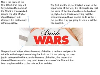 This is the name of the
film, I think that they will                      The font and the size of this text shows us the
have chosen the name of                           importance of the text, it is obvious to say that
the film first then worked                        the name of the film should also be bold and
around the idea of what                           highlighted and this is something that the
should happen in it                               producers would have wanted to do as this is
although it is pretty much                        the way that they are going to know what the
self explanatory.                                 film is called.




The position of where about the name of the film is in the actual poster is
suitable as the image is something that looks as if it has priority but then
just in between the characters is the name of the film, this means that
there will be no way that they don’t know the name of the film as it has
been emphasised due to the colours, font and size.
 