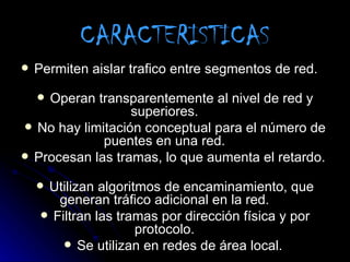 CARACTERISTICAS
   Permiten aislar trafico entre segmentos de red.

    Operan transparentemente al nivel de red y
    
                  superiores.
 No hay limitación conceptual para el número de
             puentes en una red.
 Procesan las tramas, lo que aumenta el retardo.

     Utilizan algoritmos de encaminamiento, que
        generan tráfico adicional en la red.
      Filtran las tramas por dirección física y por
                      protocolo.
          Se utilizan en redes de área local.
 