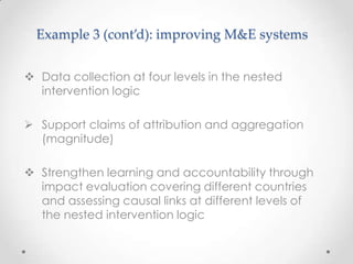 Example 3 (cont’d): improving M&E systems
 Data collection at four levels in the nested
intervention logic
 Support claims of attribution and aggregation
(magnitude)
 Strengthen learning and accountability through
impact evaluation covering different countries
and assessing causal links at different levels of
the nested intervention logic
 
