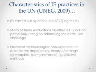 Characteristics of IE practices in
the UN (UNEG, 2009)…
 IEs carried out by only 9 (out of 27) agencies
 Many of these evaluations reported as IEs are not
particularly strong on addressing the attribution
challenge
 Prevalent methodologies: non-experimental
quantitative approaches, theory of change
approaches, (combinations of) qualitative
methods
 