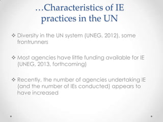 …Characteristics of IE
practices in the UN
 Diversity in the UN system (UNEG, 2012), some
frontrunners
 Most agencies have little funding available for IE
(UNEG, 2013, forthcoming)
 Recently, the number of agencies undertaking IE
(and the number of IEs conducted) appears to
have increased
 