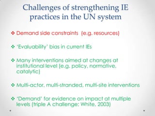 Challenges of strengthening IE
practices in the UN system
 Demand side constraints (e.g. resources)
 ‘Evaluability’ bias in current IEs
 Many interventions aimed at changes at
institutional level (e.g. policy, normative,
catalytic)
 Multi-actor, multi-stranded, multi-site interventions
 ‘Demand’ for evidence on impact at multiple
levels (triple A challenge; White, 2003)
 
