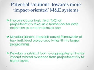 Potential solutions: towards more
‘impact-oriented’ M&E systems
 Improve causal logic (e.g. ToC) at
project/activity level as a framework for data
collection ex ante/interim/ex post
 Develop generic (nested) causal frameworks of
how individual projects/activities fit into larger
programmes
 Develop analytical tools to aggregate/synthesize
impact-related evidence from project/activity to
higher levels
 