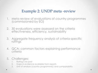 Example 2: UNDP meta -review
1. Meta review of evaluations of country programmes
(commissioned by EO)
2. 30 evaluations were assessed on the criteria
effectiveness, efficiency, sustainability
3. Aggregate frequency analysis of criteria-specific
ratings
4. QCA: common factors explaining performance
criteria
5. Challenges:
1. Rating is ex post
2. Gaps in evidence available from reports
3. Unit of analysis (country programme)) and comparability
 
