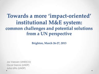 Towards a more ‘impact-oriented’
institutional M&E system:
common challenges and potential solutions
from a UN perspective
Brighton, March 26-27, 2013
Jos Vaessen (UNESCO)
Oscar Garcia (UNDP)
Juha Uitto (UNDP)
 