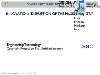 Design Business Bridge: Designing The Future of Business HMcGowan 2009
DESIGN BUSINESS BRIDGE: DESIGNING THE FUTURE OF BUSINESS
INNOVATION: DISRUPTION OF THE MUSIC INDUSTRYINNOVATION: DISRUPTION OF THE MUSIC INDUSTRY
DESIGNDESIGN
Beautiful, Intuitive, Flawless Prod
Engineering/TechnologyEngineering/Technology
Copyright Protection That Satisfied Industry .aac
BUSINBUSIN
ESSESS
An
Orderly
User
Friendly
Marketp
lace
 