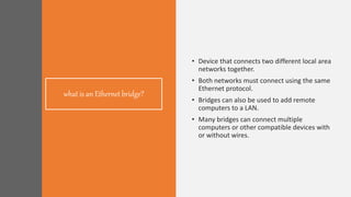 what is an Ethernet bridge?
• Device that connects two different local area
networks together.
• Both networks must connect using the same
Ethernet protocol.
• Bridges can also be used to add remote
computers to a LAN.
• Many bridges can connect multiple
computers or other compatible devices with
or without wires.
 