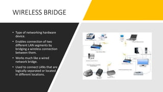 WIRELESS BRIDGE
• Type of networking hardware
device.
• Enables connection of two
different LAN segments by
bridging a wireless connection
between them.
• Works much like a wired
network bridge.
• Used to connect LANs that are
logically separated or located
in different locations.
 