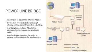 POWER LINE BRIDGE
• Also known as power line Ethernet Adapter.
• Device that allow data to travel through
already existing power lines within a building.
• A bridge plugged into an AC outlet is
connected to the router using a network
cable.
• Another bridge plugs into the outlet to
provide an Ethernet port for another router.
 