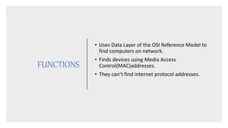 FUNCTIONS
• Uses Data Layer of the OSI Reference Model to
find computers on network.
• Finds devices using Media Access
Control(MAC)addresses.
• They can’t find internet protocol addresses.
 