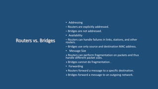 • Addressing
– Routers are explicitly addressed.
– Bridges are not addressed.
• Availability
– Routers can handle failures in links, stations, and other
routers.
– Bridges use only source and destination MAC address.
• Message Size
» Routers can perform fragmentation on packets and thus
handle different packet sizes.
» Bridges cannot do fragmentation .
• Forwarding
» Routers forward a message to a specific destination.
» Bridges forward a message to an outgoing network.
 