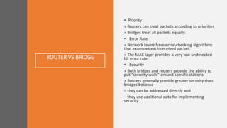 ROUTER VS BRIDGE
• Priority
» Routers can treat packets according to priorities
» Bridges treat all packets equally.
• Error Rate
» Network layers have error-checking algorithms
that examines each received packet.
» The MAC layer provides a very low undetected
bit error rate.
• Security
» Both bridges and routers provide the ability to
put “security walls” around specific stations.
» Routers generally provide greater security than
bridges because
– they can be addressed directly and
– they use additional data for implementing
security.
 