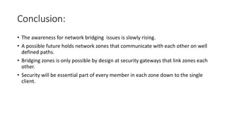 Conclusion:
• The awareness for network bridging issues is slowly rising.
• A possible future holds network zones that communicate with each other on well
defined paths.
• Bridging zones is only possible by design at security gateways that link zones each
other.
• Security will be essential part of every member in each zone down to the single
client.
 