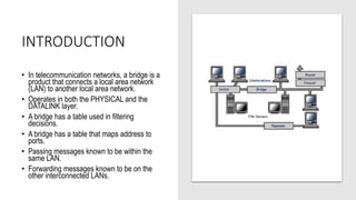 INTRODUCTION
• In telecommunication networks, a bridge is a
product that connects a local area network
(LAN) to another local area network.
• Operates in both the PHYSICAL and the
DATALINK layer.
• A bridge has a table used in filtering
decisions.
• A bridge has a table that maps address to
ports.
• Passing messages known to be within the
same LAN.
• Forwarding messages known to be on the
other interconnected LANs.
 