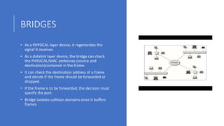 BRIDGES
• As a PHYSICAL layer device, it regenerates the
signal it receives.
• As a datalink layer device, the bridge can check
the PHYSICAL/MAC addresses (source and
destination)contained in the frame.
• It can check the destination address of a frame
and decide if the frame should be forwarded or
dropped.
• If the frame is to be forwarded, the decision must
specify the port.
• Bridge isolates collision domains since it buffers
frames
 