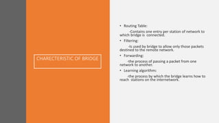 CHARECTERISTIC OF BRIDGE
• Routing Table:
-Contains one entry per station of network to
which bridge is connected.
• Filtering:
-Is used by bridge to allow only those packets
destined to the remote network.
• Forwarding:
-the process of passing a packet from one
network to another.
• Learning algorithm:
-the process by which the bridge learns how to
reach stations on the internetwork.
 