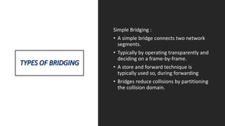 Simple Bridging :
• A simple bridge connects two network
segments.
• Typically by operating transparently and
deciding on a frame-by-frame.
• A store and forward technique is
typically used so, during forwarding
• Bridges reduce collisions by partitioning
the collision domain.
 