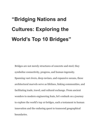 “Bridging Nations and
Cultures: Exploring the
World’s Top 10 Bridges”
Bridges are not merely structures of concrete and steel; they
symbolize connectivity, progress, and human ingenuity.
Spanning vast rivers, deep ravines, and expansive oceans, these
architectural marvels serve as lifelines, linking communities, and
facilitating trade, travel, and cultural exchange. From ancient
wonders to modern engineering feats, let’s embark on a journey
to explore the world’s top 10 bridges, each a testament to human
innovation and the enduring quest to transcend geographical
boundaries.
 