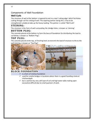 12
Components of Well Foundation
Well Curb:
The structure of well at the bottom is tapered to end in a steel ‘cutting edge’ which facilitates
cutting through soil for sinking of well. This tapering portion being thin, it has to be
strengthened suitably to take up the heavy loading. This portion is called “Well Curb”.
STEINING:
The structure in the form of well surrounding the dredge holes, is known as ‘steining’.
BOTTOM PLUG:
The concrete placed at the bottom to form the base of foundation for distributing the load to
soil below, is known as “Bottom Plug”.
TOP PLUG:
The concrete placed at the top, at finishing level, to transmit the load of structure to the to the
well steining, is known as “Top Plug”.
BLOCK FOUNDATION
 is a form of shallow foundation
 used for smaller bridges in locations where there is a good founding strata at
shallow depth
 but is overlain by very soft layer of soil and high water table making open
excavation difficult due to small quantum of work.
 
