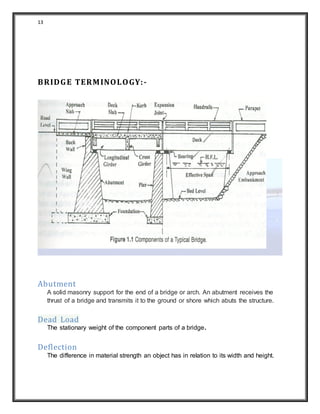 13
BRIDGE TERMINOLOGY:-
Abutment
A solid masonry support for the end of a bridge or arch. An abutment receives the
thrust of a bridge and transmits it to the ground or shore which abuts the structure.
Dead Load
The stationary weight of the component parts of a bridge.
Deflection
The difference in material strength an object has in relation to its width and height.
 