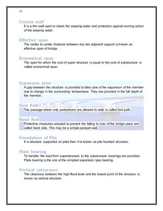 15
Certain wall
It is a thin wall used to check the seeping water and protection against scoring action
of the seeping water.
Effective span
The center to center distance between any two adjacent support is known as
effective span of bridge.
Economical span
The span for which the cost of super structure is equal to the cost of substructure is
called economical span.
Expansion joint
A gap between the structure is provided to take care of the expansion of the member
due to change in the surrounding temperature. They are provided in the full depth of
the member.
Foot Path
The passage where only pedestrians are allowed to walk is called foot path.
Hand Rail
Protective measures adopted to prevent the falling to river of the bridge users are
called hand rails. This may be a simple parapet wall.
Foundation of Pile
It is structure supported on piles then it is known as pile founded structure.
Plate bearing
To transfer the load from superstructure to the substructure bearings are provided.
Plate bearing is the one of the simplest expansion type bearing.
Vertical calearance
The clearance between the high flood level and the lowest point of the structure is
known as vertical structure.
 