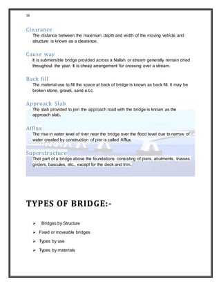 16
Clearance
The distance between the maximum depth and width of the moving vehicle and
structure is known as a clearance.
Cause way
It is submersible bridge provided across a Nallah or stream generally remain dried
throughout the year. It is cheap arrangement for crossing over a stream.
Back fill
The material use to fill the space at back of bridge is known as back fill. It may be
broken stone, gravel, sand e.t.c
Approach Slab
The slab provided to join the approach road with the bridge is known as the
approach slab.
Afflux
The rise in water level of river near the bridge over the flood level due to narrow of
water created by construction of pier is called Afflux.
Superstructure
That part of a bridge above the foundations consisting of piers, abutments, trusses,
girders, bascules, etc., except for the deck and trim.
TYPES OF BRIDGE:-
 Bridges by Structure
 Fixed or moveable bridges
 Types by use
 Types by materials
 