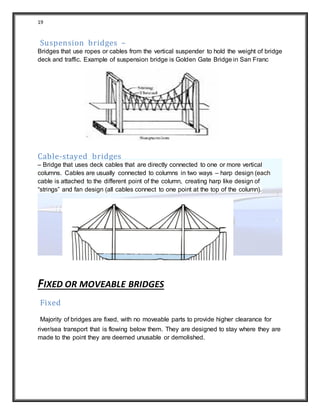 19
Suspension bridges –
Bridges that use ropes or cables from the vertical suspender to hold the weight of bridge
deck and traffic. Example of suspension bridge is Golden Gate Bridge in San Franc
Cable-stayed bridges
– Bridge that uses deck cables that are directly connected to one or more vertical
columns. Cables are usually connected to columns in two ways – harp design (each
cable is attached to the different point of the column, creating harp like design of
“strings” and fan design (all cables connect to one point at the top of the column).
FIXED OR MOVEABLE BRIDGES
Fixed
Majority of bridges are fixed, with no moveable parts to provide higher clearance for
river/sea transport that is flowing below them. They are designed to stay where they are
made to the point they are deemed unusable or demolished.
 