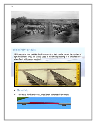 20
Temporary bridges
Bridges made from modular basic components that can be moved by medium or
light machinery. They are usually used in military engineering or in circumstances
when fixed bridges are repaired.
• Moveable
• They have moveable decks, most often powered by electricity.
 