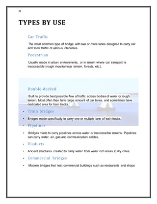 21
TYPES BY USE
Car Traffic
The most common type of bridge, with two or more lanes designed to carry car
and truck traffic of various intensities.
Pedestrian
Usually made in urban environments, or in terrain where car transport is
inaccessible (rough mountainous terrain, forests, etc.).
Double-decked
Built to provide best possible flow of traffic across bodies of water or rough
terrain. Most offen they have large amount of car lanes, and sometimes have
dedicated area for train tracks.
• Train bridges
• Bridges made specifically to carry one or multiple lane of train tracks.
• Pipelines
• Bridges made to carry pipelines across water or inaccessible terrains. Pipelines
can carry water, air, gas and communication cables.
• Viaducts
• Ancient structures created to carry water from water rich areas to dry cities.
• Commercial bridges
• Modern bridges that host commercial buildings such as restaurants and shops
 