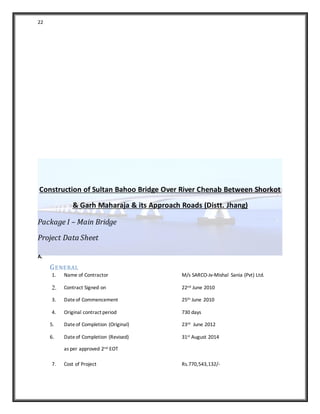 22
Construction of Sultan Bahoo Bridge Over River Chenab Between Shorkot
& Garh Maharaja & its Approach Roads (Distt. Jhang)
Package I – Main Bridge
Project Data Sheet
A.
GENERAL
1. Name of Contractor M/s SARCO-Jv-Mishal Sania (Pvt) Ltd.
2. Contract Signed on 22nd June 2010
3. Dateof Commencement 25th June 2010
4. Original contract period 730 days
5. Date of Completion (Original) 23rd June 2012
6. Dateof Completion (Revised)
as per approved 2nd EOT
31st August 2014
7. Cost of Project Rs.770,543,132/-
 