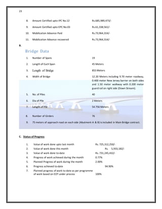 23
8. Amount Certified upto IPC No.12 Rs.685,989,473/-
9. Amount Certified upto EPC No.03 Rs.61,338,561/-
10. Mobilization Advance Paid Rs.73,964,314/-
11. Mobilization Advance recovered Rs.73,964,314/-
B.
Bridge Data
1. Number of Spans 19
2. Length of Each Span 45 Meters
3. Length of Bridge 855 Meters
4. Width of Bridge 12.20 Meters including 9.70 meter roadway,
0.400 meter New Jersey barrier on both sides
and 1.50 meter walkway with 0.200 meter
guard rail on right side (Down Stream).
5. No. of Piles 40
6. Dia of Pile 2 Meters
7. Length of Pile 54.756 Meters
8. Number of Girders 76
9. 75 meters of approach road on each side (Abutment-A & B) is included in Main Bridge contract.
C. Status of Progress
1. Value of work done upto last month Rs. 725,312,250/-
2. Value of work done this month Rs. 5,933,182/-
3. Value of work done to-date Rs. 731,245,432/-
4. Progress of work achieved during the month 0.77%
5. Planned Progress of work during the month 2.00%
6. Progress achieved to-date 94.90%
7. Planned progress of work to-date as per programme
of work based on EOT under process 100%
 