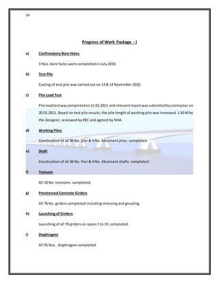 24
Progress of Work Package - I
a) Confirmatory Bore Holes
3 Nos. bore holes were completed in July 2010.
b) Test Pile
Casting of test pile was carried out on 13 & 14 November 2010.
c) Pile Load Test
Pile loadtestwascompletedon11.01.2011 and relevantreportwassubmittedby contractor on
20.01.2011. Based on test pile results, the pile length of working pile was increased 1.50 Mby
the designer, reviewed by REC and agreed by NHA.
d) Working Piles
Construction of all 36 No. pier & 4 No. Abutment piles completed.
e) Shaft
Construction of all 36 No. Pier & 4 No. Abutment shafts completed.
f) Transom
All 20 No. transoms completed.
g) Prestressed Concrete Girders
All 76 No. girders completed including stressing and grouting.
h) Launching of Girders
Launching of all 76 girders on spans 1 to 19 completed.
i) Diaphragms
All 95 Nos. diaphragms completed.
 