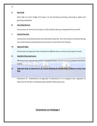25
j) Deck Slab
Deck Slab of entire bridge from Span 1 to 19 including concreting, stressing of cables and
grouting completed.
k) Deck Slab Barriers
Construction of barrier for all spans on U/S and D/S side was completed till last month.
l) Screed Concrete
Constructionof ScreedConcrete overDeckSlabof spanNo. 13 to 19 has beencarriedoutduring
the month therby completing Screed concrete on deck slab of all 19 spans.
m) Approach Slabs :
Construction of approach slabs at Abutment A&B has been carried out during this month.
n) Asphaltic Wearing Course:
Wearing course paving over screed concrete has been carried out for all 19 spans during the
month.
o) Approach Road at Abutment-A & B (Garh Maharaja & Shorkot Side) 75 Meters Portion Each
Side
Placement of embankment at approach of Abutment A is in progress and approach of
Abutment B has been completed upto Asphaltic Wearing Course.
Comments on Package-I
 