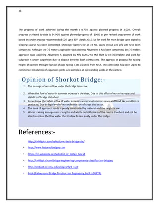 26
The progress of work achieved during the month is 0.77% against planned progress of 2.00%. Overall
progress achieved to-date is 94.90% against planned progress of 100% as per revised programme of work
based on under process recommended EOT upto 30th March 2015. So far work for main bridge upto asphaltic
wearing course has been completed. Moreover barriers for all 19 No. spans on D/S and U/S side have been
completed. Although the 75 meters approach road adjoining Abutment B has been completed, but 75 meters
approach road adjoining Abutment A assigned by M/S SARCO to M/S HUK is still incomplete and work for
subgrade is under suspension due to dispute between both contractors. The approval of proposal for raising
height of barriers through fixation of pipe railing is still awaited from NHA. The contractor has been urged to
commence installation of expansion joints and complete all outstanding works at the earliest.
Opinion of Shorkot Bridge:-
1. The passage of water flow under the bridge is narrow.
2. When the flow of water in summer increase in the river, Due to this afflux of water increase and
stability of bridge disturbed.
3. As we know that when afflux of water increases water level also increases and flood like condition is
produced. Due to high level of water destruction of crops also occur.
4. The bank of approach roads is poorly constructed by materialand the height is low.
5. Water training arrangements lengths and widths on both sides of the river is too short and not be
able to control the flow water that it allow to pass easily under the bridge.
References:-
http://civildigital.com/selection-criteria-bridge-site/
• http://www.historyofbridges.com
• https://en.wikipedia.org/wiki/List_of_bridge_types#
• http://civildigital.com/bridge-engineering-components-classification-bridges/
• http://pmbook.ce.cmu.edu/images/fig9_1.gif
• Book (Railway and Bridge Construction Engineering by B.L GUPTA)
 