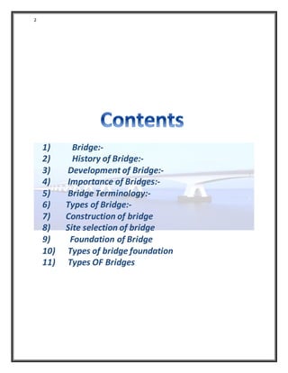 2
1) Bridge:-
2) History of Bridge:-
3) Development of Bridge:-
4) Importance of Bridges:-
5) Bridge Terminology:-
6) Types of Bridge:-
7) Construction of bridge
8) Site selection of bridge
9) Foundation of Bridge
10) Types of bridge foundation
11) Types OF Bridges
 